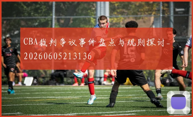 CBA裁判争议事件盘点与规则探讨_20260605213136