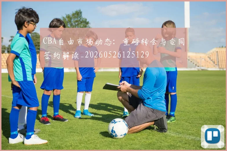 CBA自由市场动态：重磅转会与合同签约解读_20260526125129