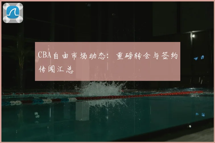 CBA自由市场动态:重磅转会与签约传闻汇总
