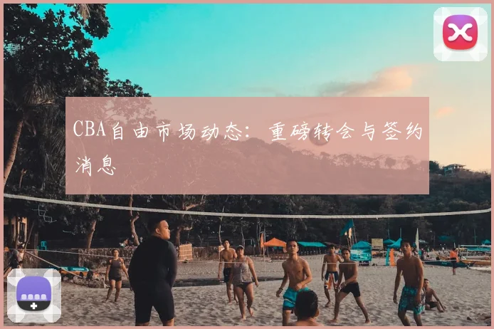 CBA自由市场动态:重磅转会与签约消息