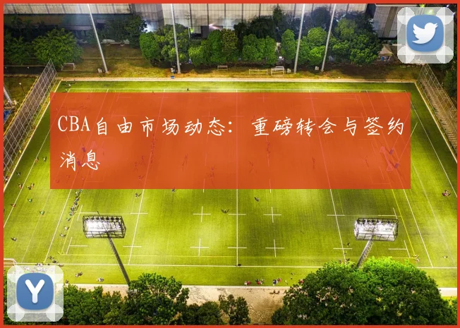 CBA自由市场动态:重磅转会与签约消息